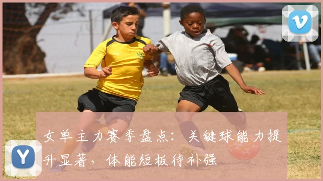 女单主力赛季盘点：关键球能力提升显著，体能短板待补强