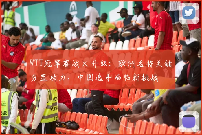 WTT冠军赛战火升级：欧洲名将关键分显功力，中国选手面临新挑战