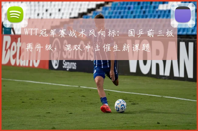 WTT冠军赛战术风向标：国乒前三板再升级，混双冲击催生新课题