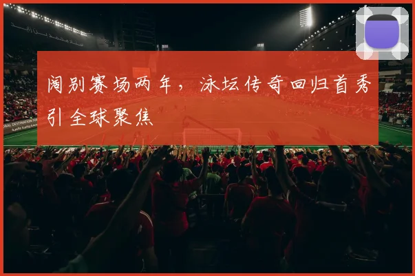 阔别赛场两年，泳坛传奇回归首秀引全球聚焦