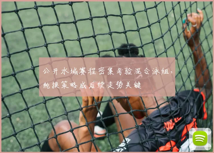 公开水域赛程密集考验混合泳组，轮换策略成后续走势关键