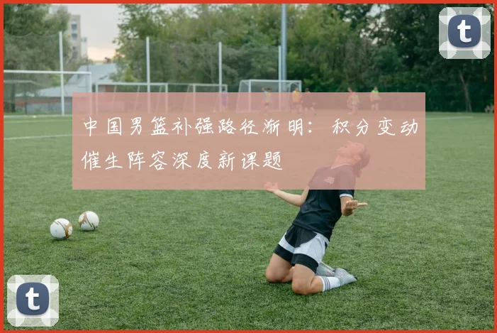 中国男篮补强路径渐明：积分变动催生阵容深度新课题