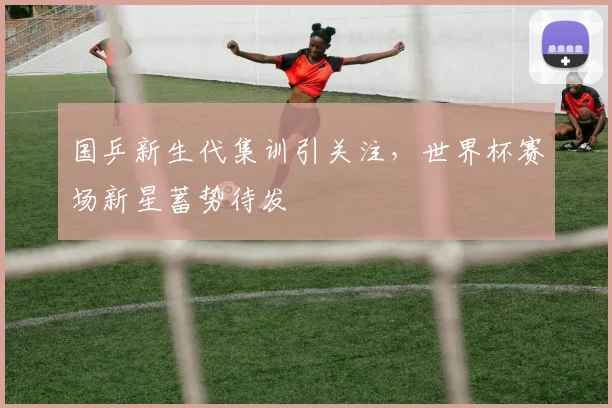 国乒新生代集训引关注，世界杯赛场新星蓄势待发