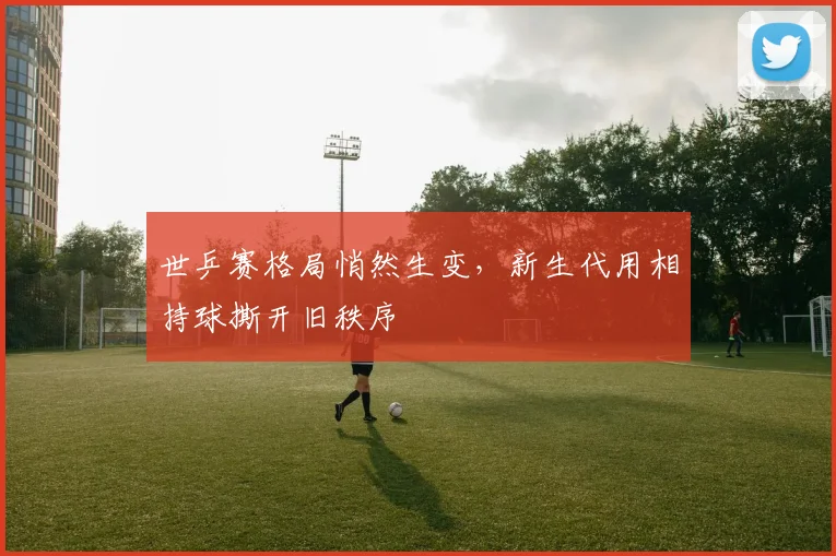 世乒赛格局悄然生变，新生代用相持球撕开旧秩序