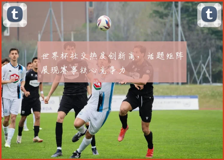 世界杯社交热度创新高，话题矩阵展现赛事核心竞争力