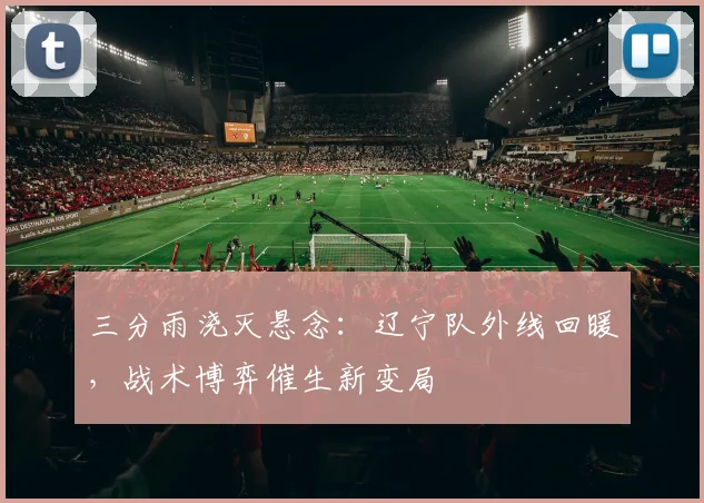 三分雨浇灭悬念：辽宁队外线回暖，战术博弈催生新变局