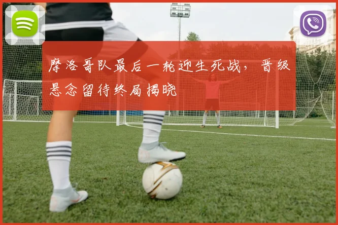 摩洛哥队最后一轮迎生死战，晋级悬念留待终局揭晓