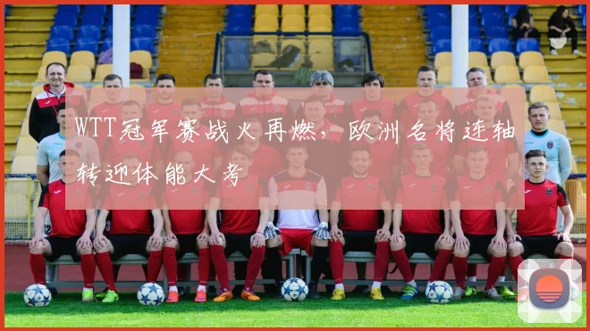 WTT冠军赛战火再燃，欧洲名将连轴转迎体能大考
