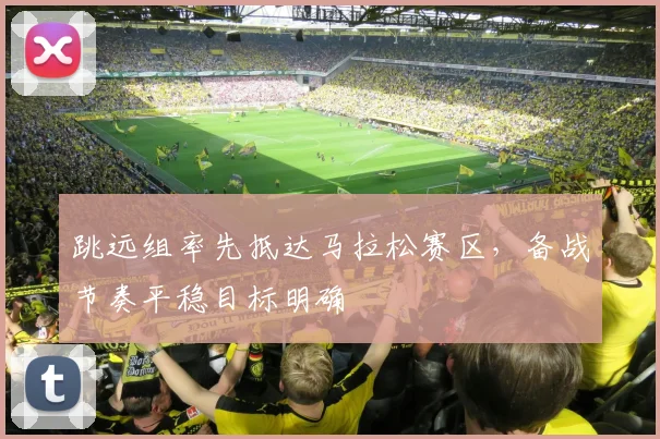 跳远组率先抵达马拉松赛区，备战节奏平稳目标明确