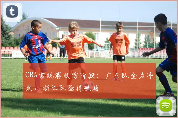 CBA常规赛收官阶段：广东队全力冲刺，浙江队亟待破局