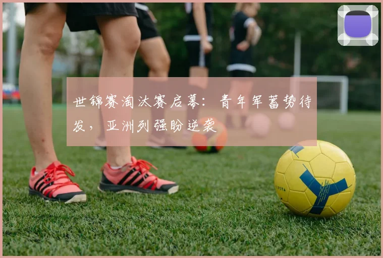 世锦赛淘汰赛启幕：青年军蓄势待发，亚洲列强盼逆袭