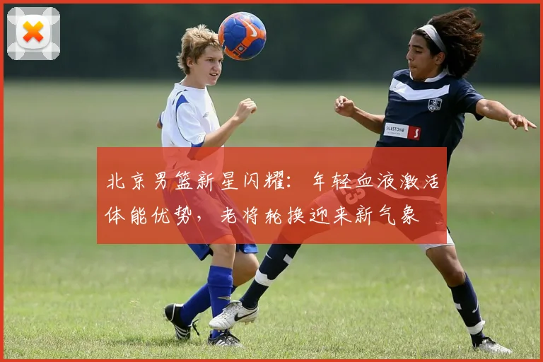 北京男篮新星闪耀：年轻血液激活体能优势，老将轮换迎来新气象