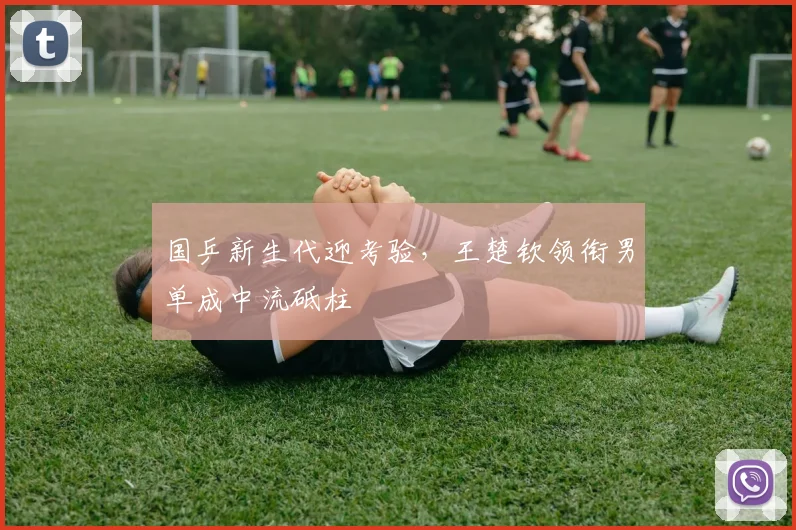 国乒新生代迎考验，王楚钦领衔男单成中流砥柱