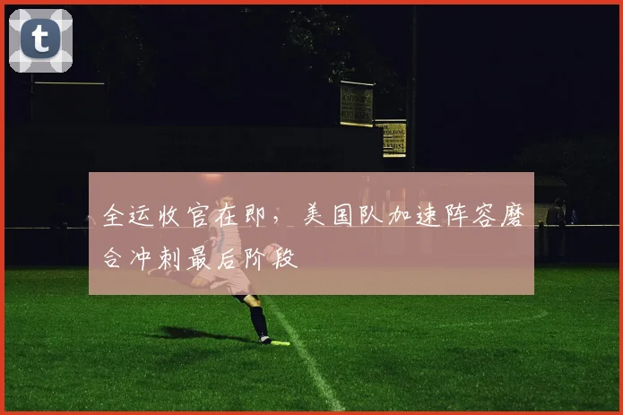 全运收官在即，美国队加速阵容磨合冲刺最后阶段