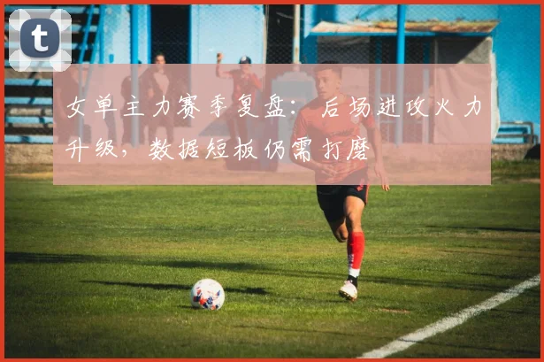 女单主力赛季复盘：后场进攻火力升级，数据短板仍需打磨