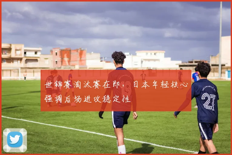 世锦赛淘汰赛在即，日本年轻核心强调后场进攻稳定性