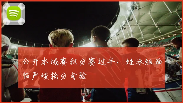 公开水域赛积分赛过半，蛙泳组面临严峻抢分考验