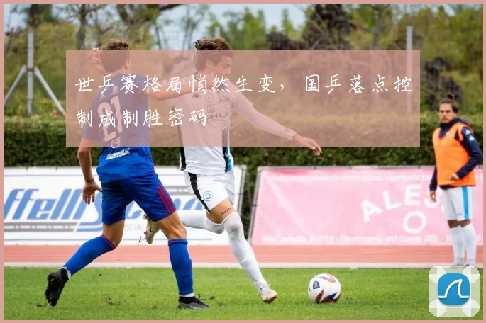 世乒赛格局悄然生变，国乒落点控制成制胜密码