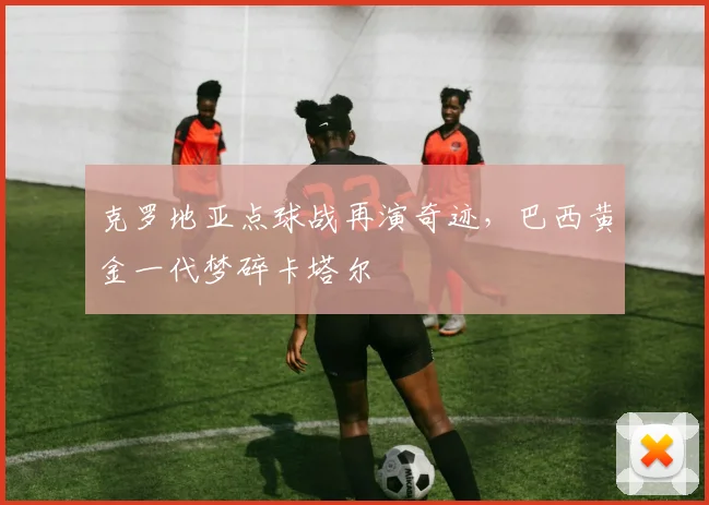 克罗地亚点球战再演奇迹，巴西黄金一代梦碎卡塔尔