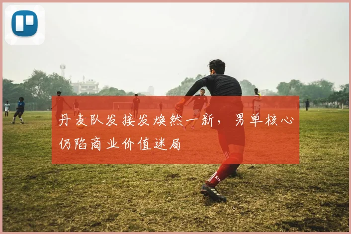 丹麦队发接发焕然一新，男单核心仍陷商业价值迷局