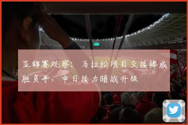 亚锦赛观察：马拉松项目交接棒成胜负手，中日接力暗战升级
