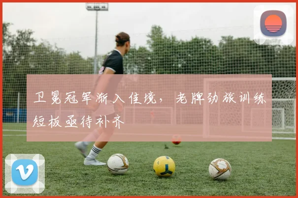 卫冕冠军渐入佳境，老牌劲旅训练短板亟待补齐