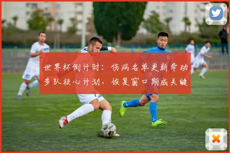 世界杯倒计时：伤病名单更新牵动多队核心计划，恢复窗口期成关键变量