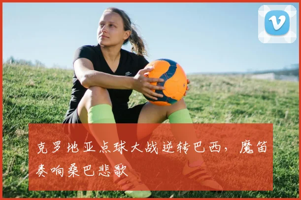 克罗地亚点球大战逆转巴西，魔笛奏响桑巴悲歌
