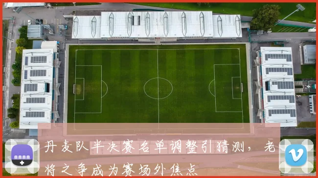 丹麦队半决赛名单调整引猜测，老将之争成为赛场外焦点