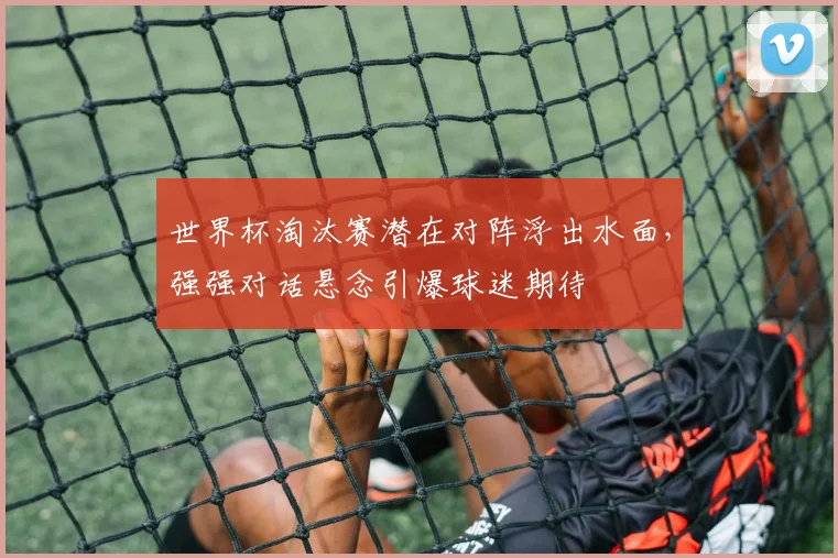 世界杯淘汰赛潜在对阵浮出水面，强强对话悬念引爆球迷期待