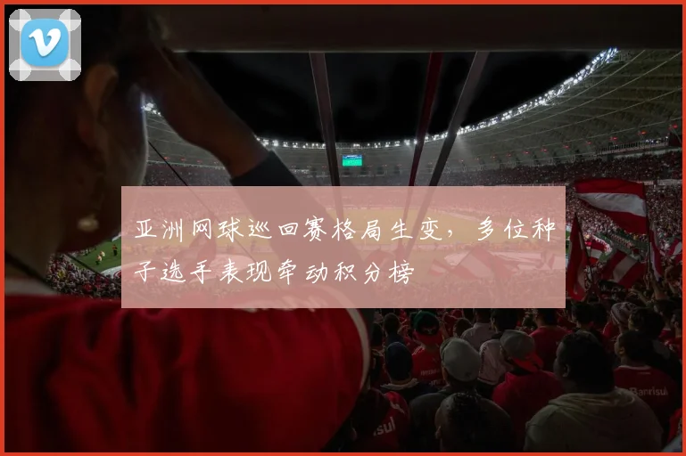 亚洲网球巡回赛格局生变，多位种子选手表现牵动积分榜