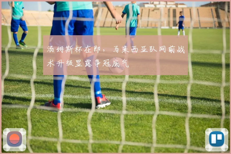 汤姆斯杯在即，马来西亚队网前战术升级显露争冠底气