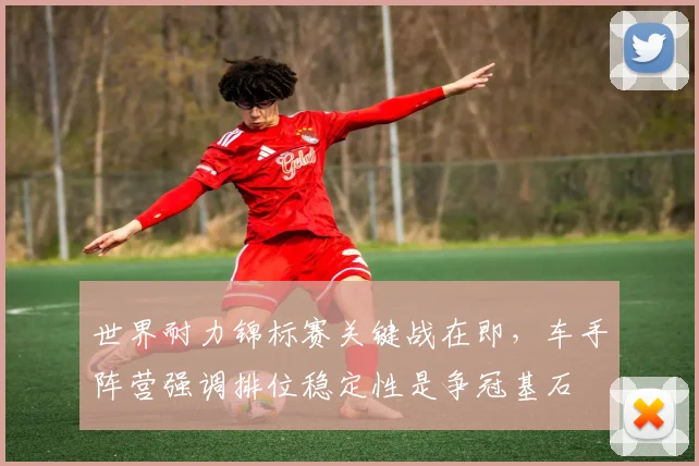 世界耐力锦标赛关键战在即，车手阵营强调排位稳定性是争冠基石