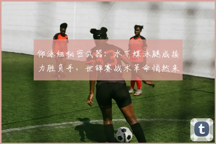 仰泳组秘密武器：水下蝶泳腿成接力胜负手，世锦赛战术革命悄然来袭