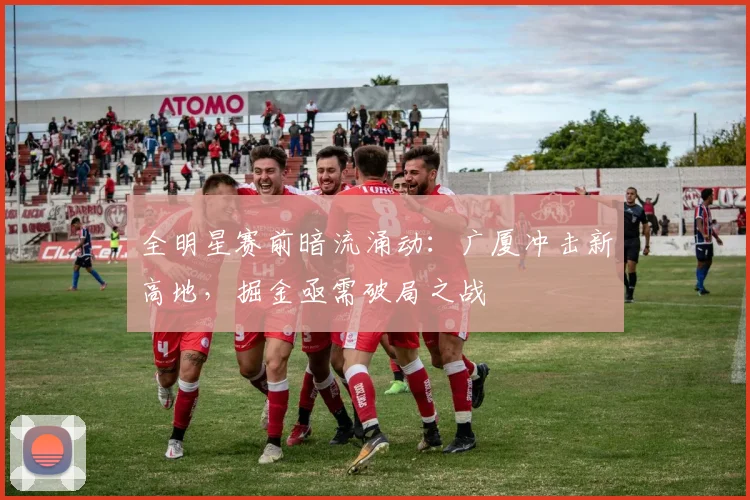 全明星赛前暗流涌动：广厦冲击新高地，掘金亟需破局之战