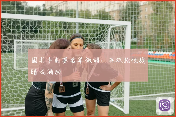 国羽季前赛名单微调，混双抢位战暗流涌动
