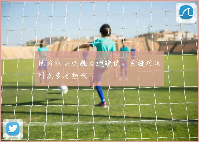 地方队七连胜后迎硬仗，关键对决引发多方热议