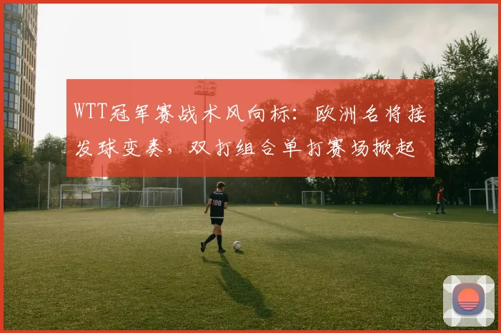 WTT冠军赛战术风向标：欧洲名将接发球变奏，双打组合单打赛场掀起波澜