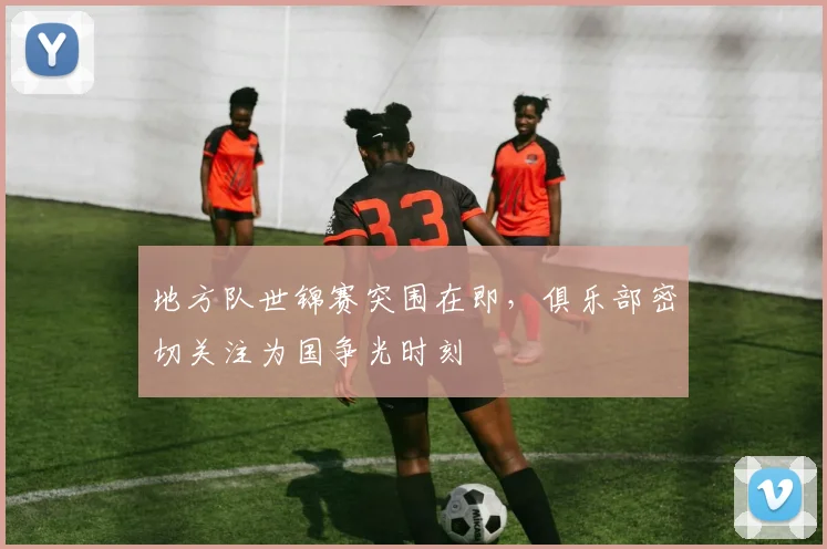 地方队世锦赛突围在即，俱乐部密切关注为国争光时刻