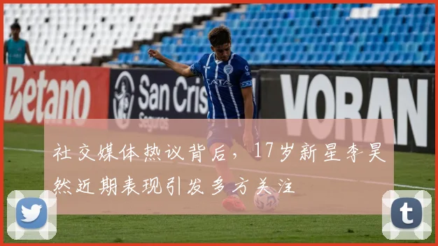 社交媒体热议背后，17岁新星李昊然近期表现引发多方关注