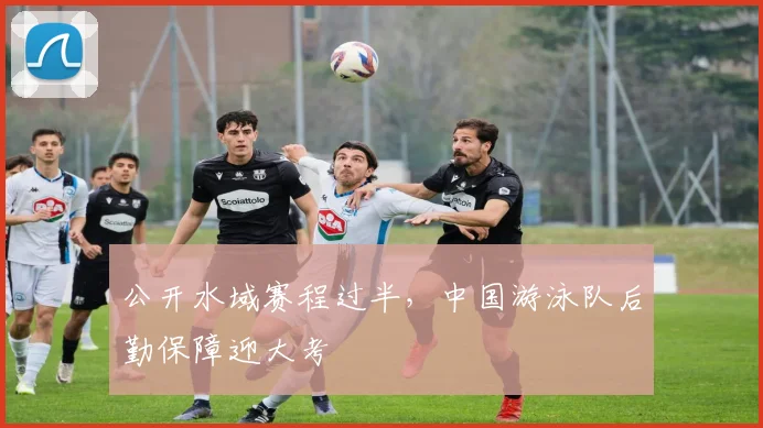 公开水域赛程过半，中国游泳队后勤保障迎大考