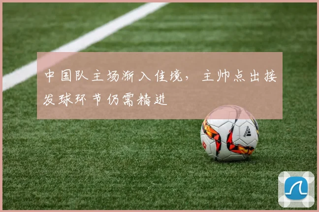 中国队主场渐入佳境，主帅点出接发球环节仍需精进