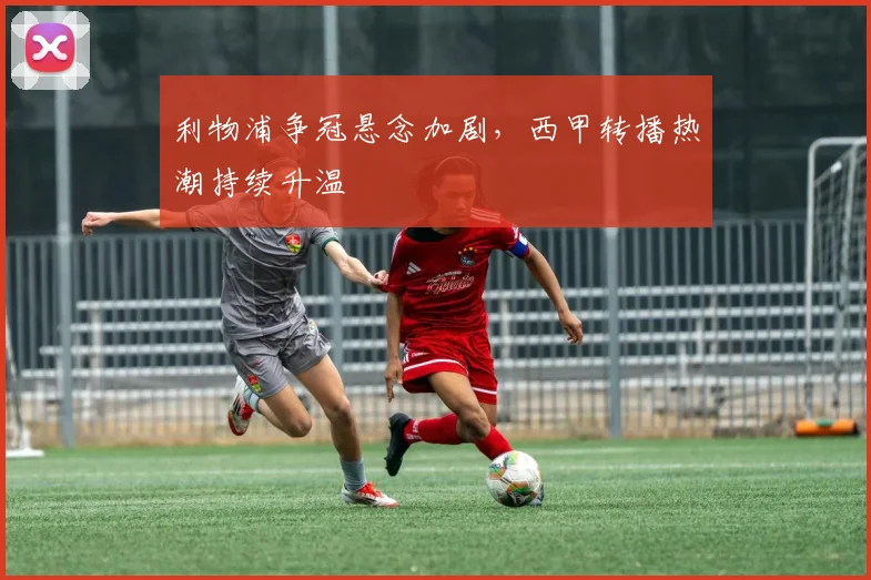 利物浦争冠悬念加剧，西甲转播热潮持续升温