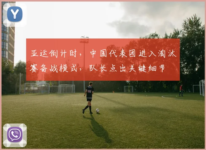 亚运倒计时，中国代表团进入淘汰赛备战模式，队长点出关键细节