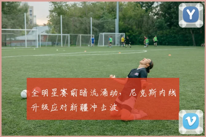 全明星赛前暗流涌动，尼克斯内线升级应对新疆冲击波