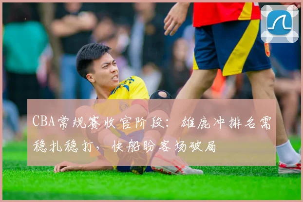 CBA常规赛收官阶段：雄鹿冲排名需稳扎稳打，快船盼客场破局