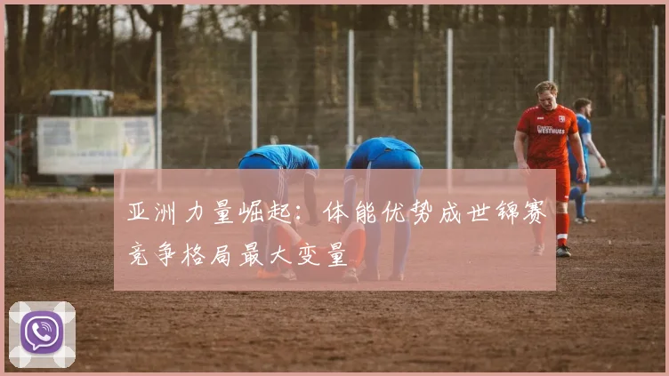 亚洲力量崛起：体能优势成世锦赛竞争格局最大变量