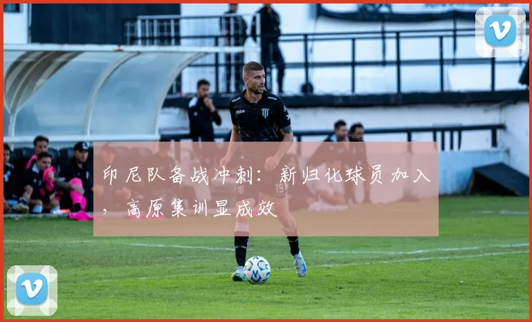 印尼队备战冲刺：新归化球员加入，高原集训显成效