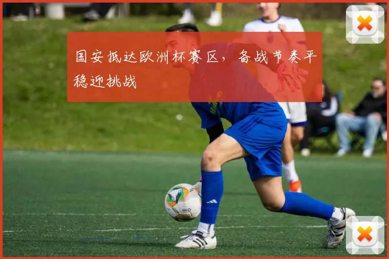 国安抵达欧洲杯赛区，备战节奏平稳迎挑战