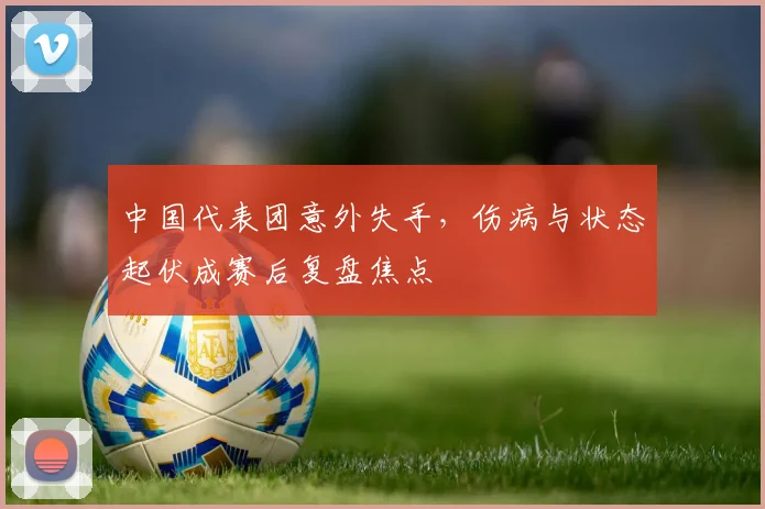 中国代表团意外失手，伤病与状态起伏成赛后复盘焦点